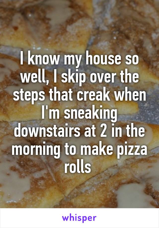 I know my house so well, I skip over the steps that creak when I'm sneaking downstairs at 2 in the morning to make pizza rolls 