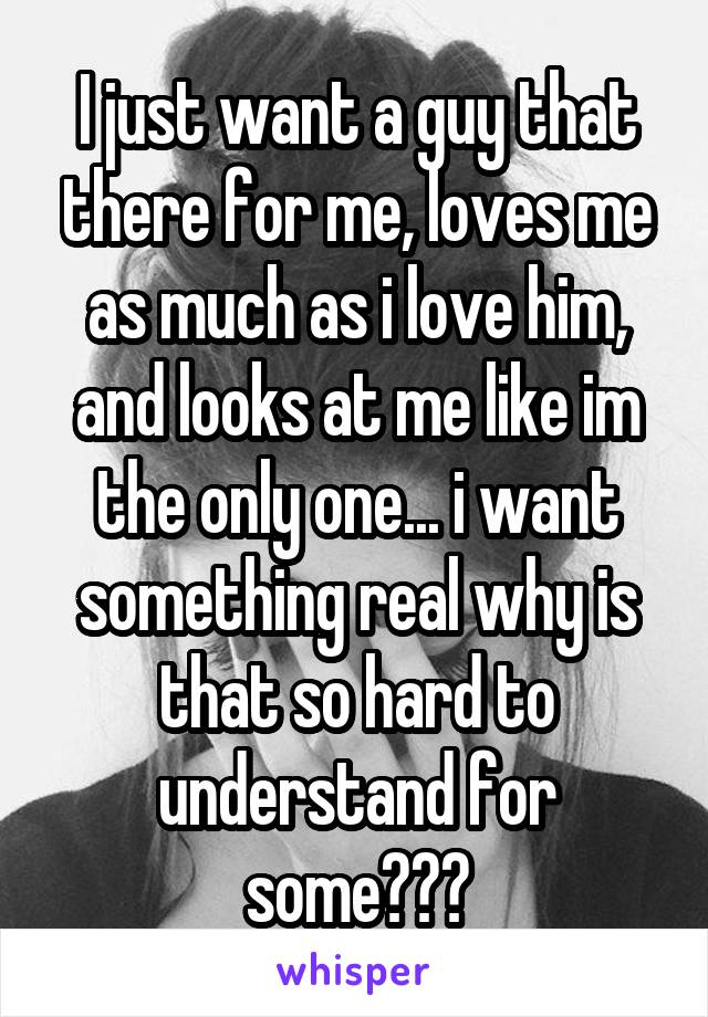 I just want a guy that there for me, loves me as much as i love him, and looks at me like im the only one... i want something real why is that so hard to understand for some???