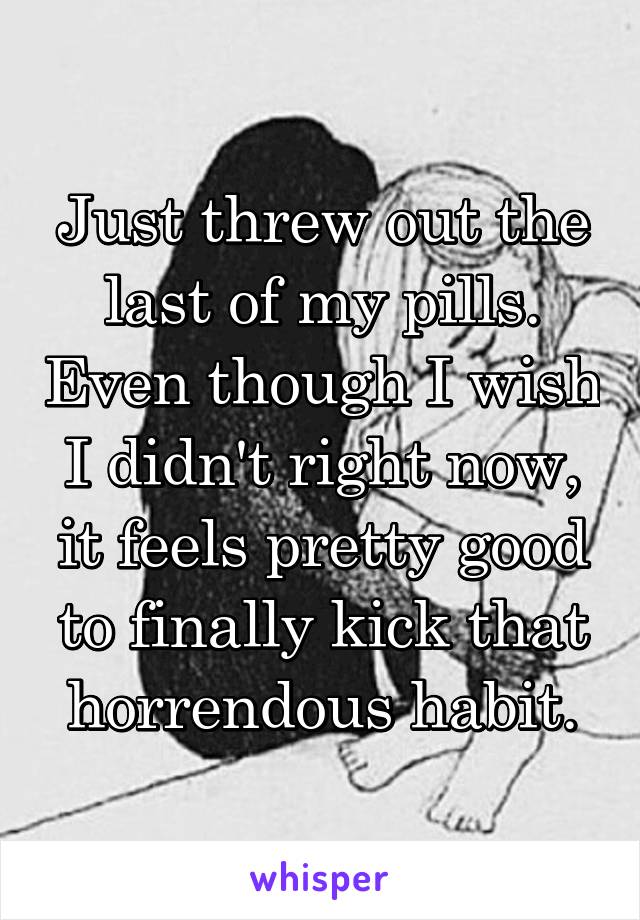 Just threw out the last of my pills. Even though I wish I didn't right now, it feels pretty good to finally kick that horrendous habit.