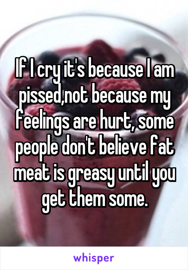 If I cry it's because I am pissed,not because my feelings are hurt, some people don't believe fat meat is greasy until you get them some.