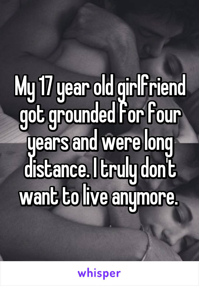 My 17 year old girlfriend got grounded for four years and were long distance. I truly don't want to live anymore. 