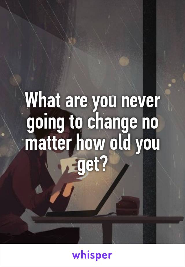 What are you never going to change no matter how old you get?