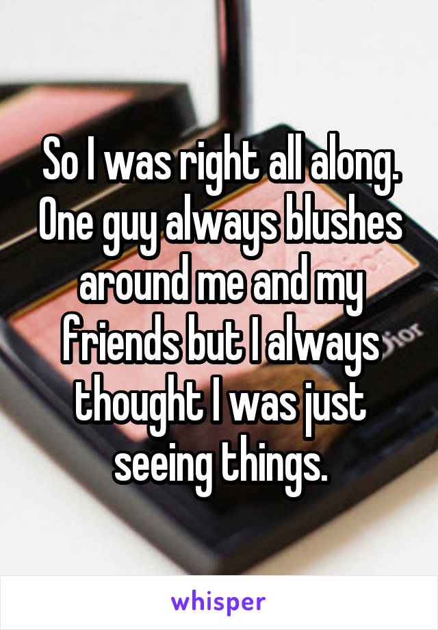 So I was right all along. One guy always blushes around me and my friends but I always thought I was just seeing things.