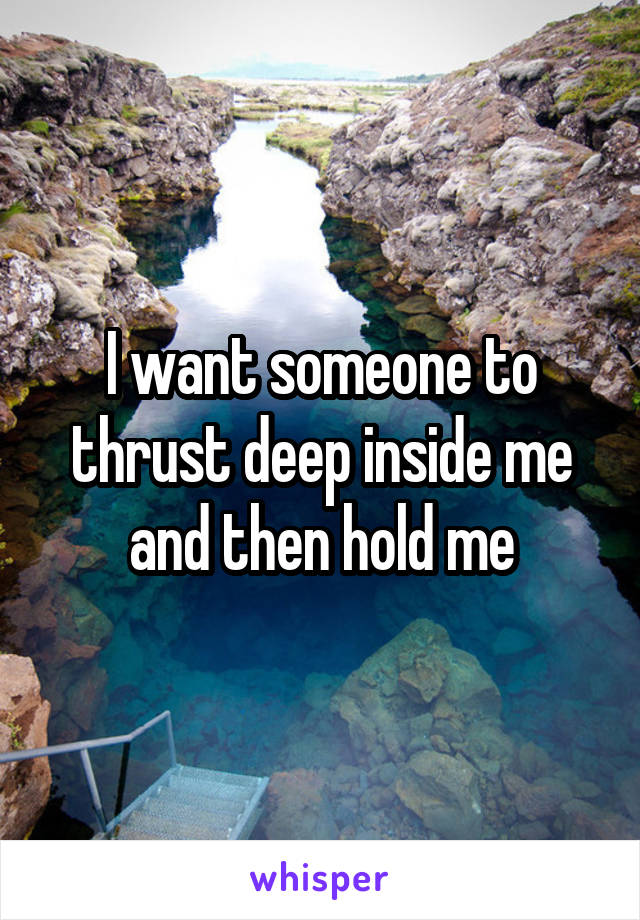 I want someone to thrust deep inside me and then hold me