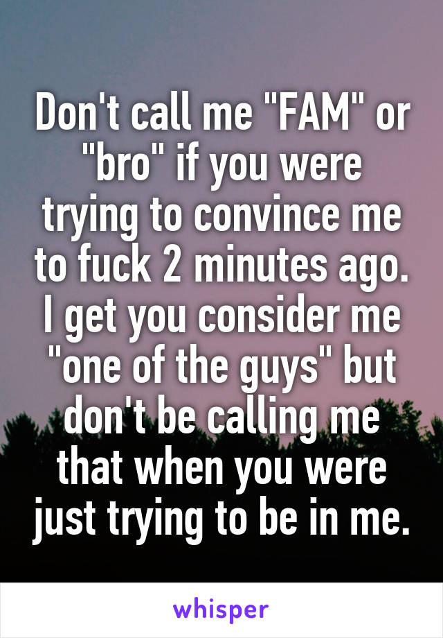 Don't call me "FAM" or "bro" if you were trying to convince me to fuck 2 minutes ago. I get you consider me "one of the guys" but don't be calling me that when you were just trying to be in me.