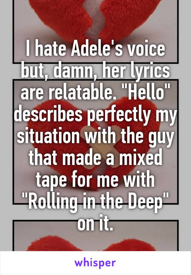 I hate Adele's voice but, damn, her lyrics are relatable. "Hello" describes perfectly my situation with the guy that made a mixed tape for me with "Rolling in the Deep" on it.