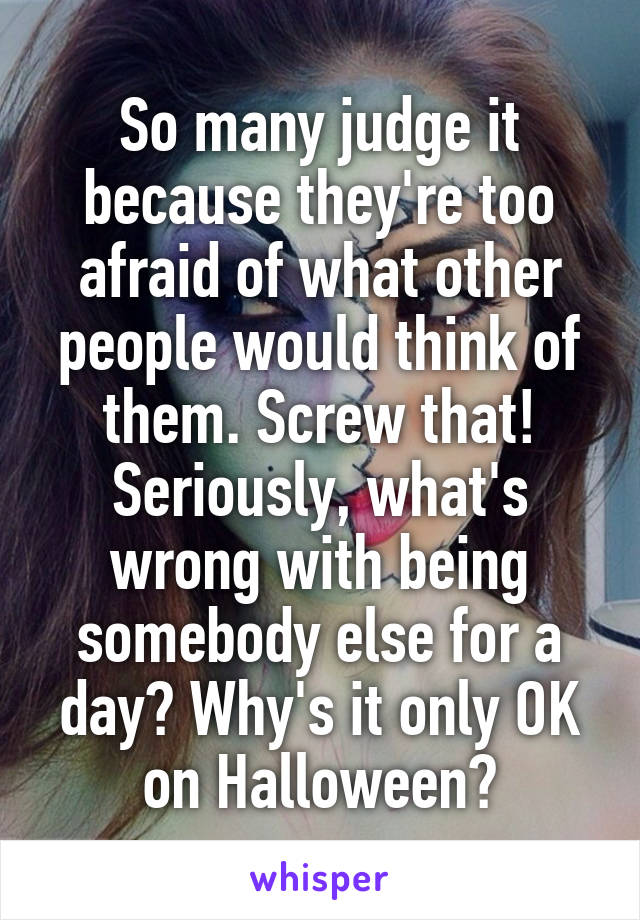 So many judge it because they're too afraid of what other people would think of them. Screw that! Seriously, what's wrong with being somebody else for a day? Why's it only OK on Halloween?