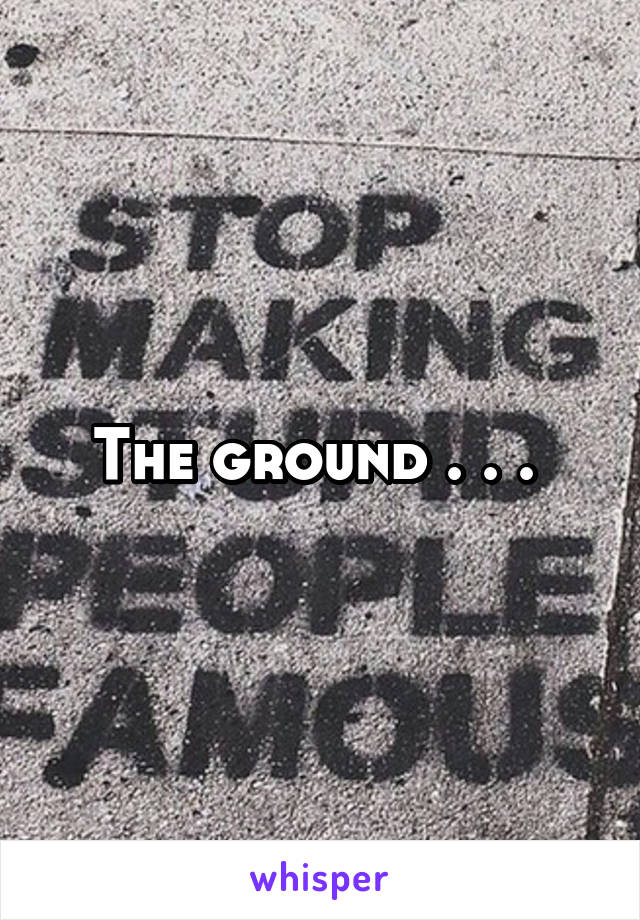 The ground . . . 