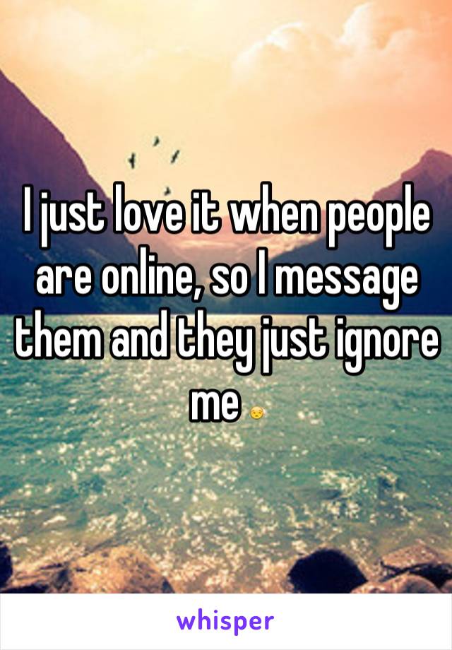 I just love it when people are online, so I message them and they just ignore me 😒