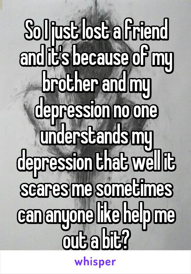 So I just lost a friend and it's because of my brother and my depression no one understands my depression that well it scares me sometimes can anyone like help me out a bit?