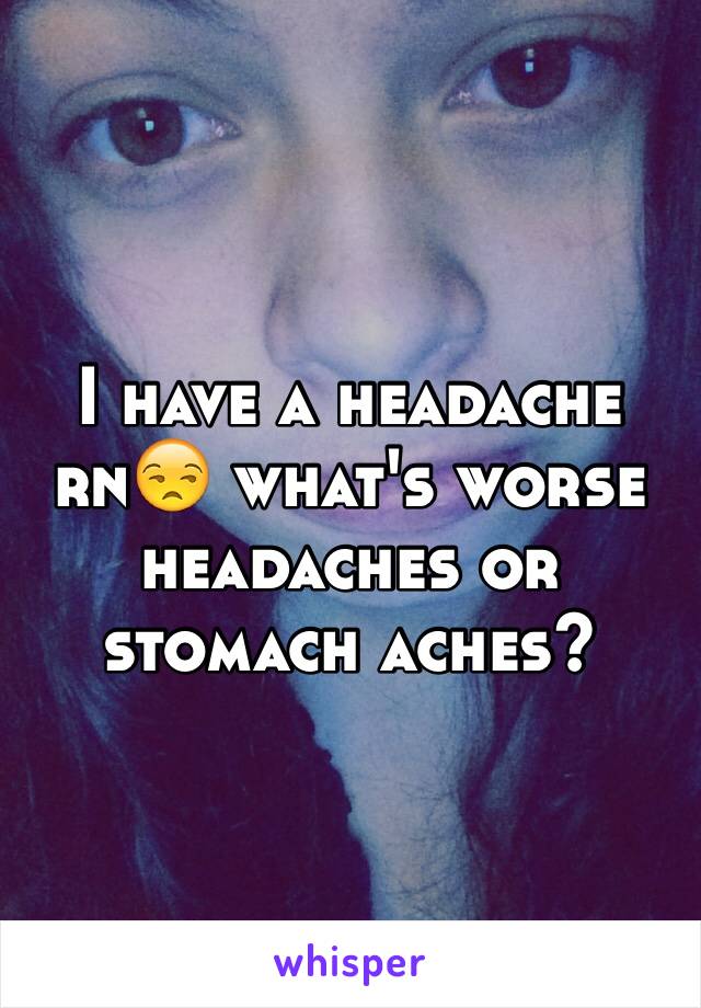 I have a headache rn😒 what's worse headaches or stomach aches?