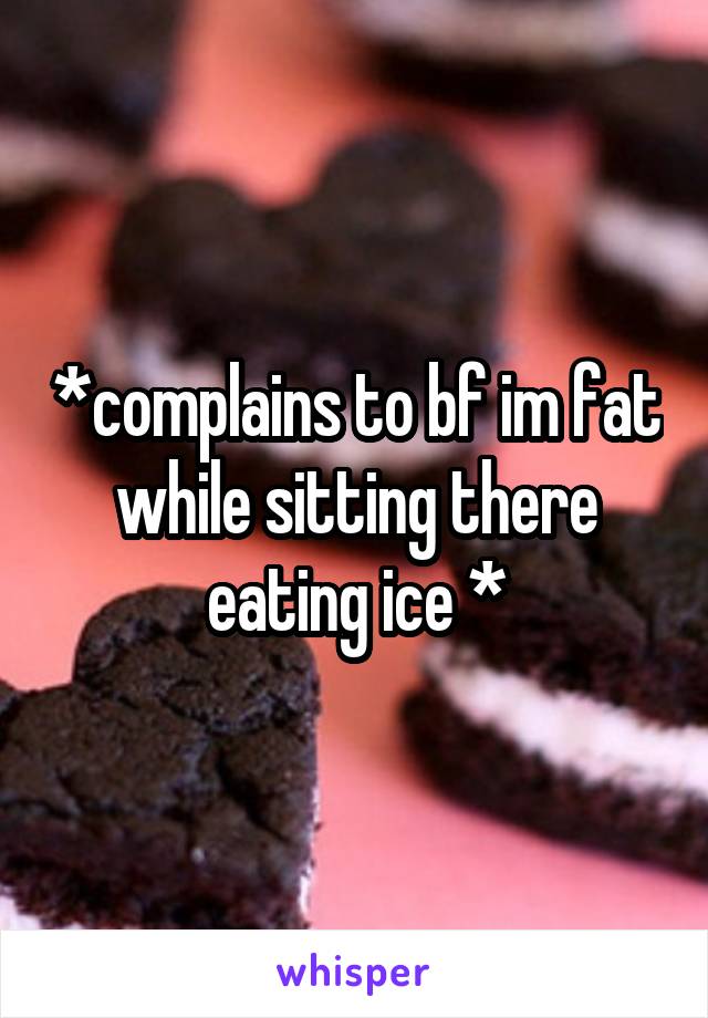 *complains to bf im fat while sitting there eating ice *