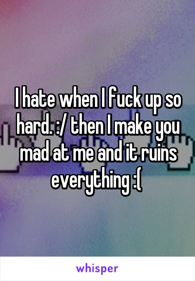 I hate when I fuck up so hard. :/ then I make you mad at me and it ruins everything :( 