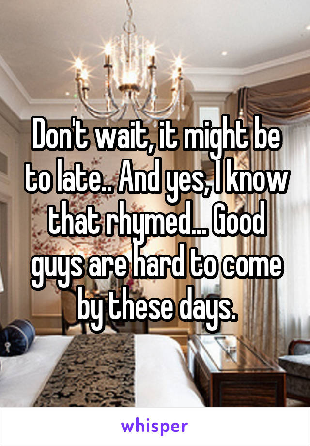 Don't wait, it might be to late.. And yes, I know that rhymed... Good guys are hard to come by these days.