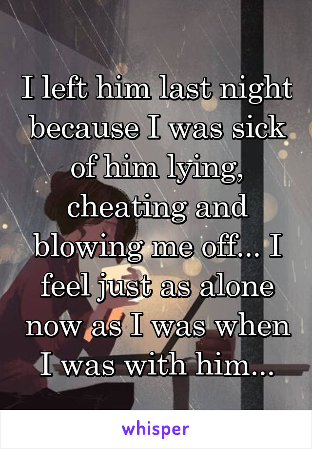 I left him last night because I was sick of him lying, cheating and blowing me off... I feel just as alone now as I was when I was with him...