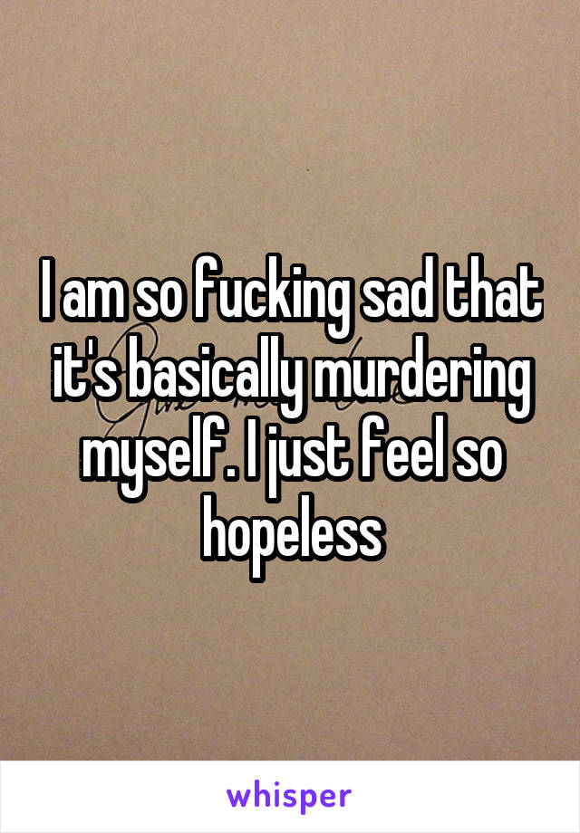 I am so fucking sad that it's basically murdering myself. I just feel so hopeless