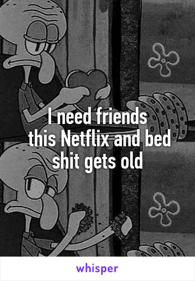 I need friends
 this Netflix and bed shit gets old