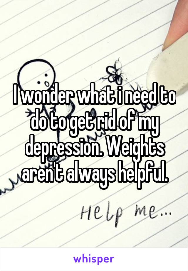 I wonder what i need to do to get rid of my depression. Weights aren't always helpful.