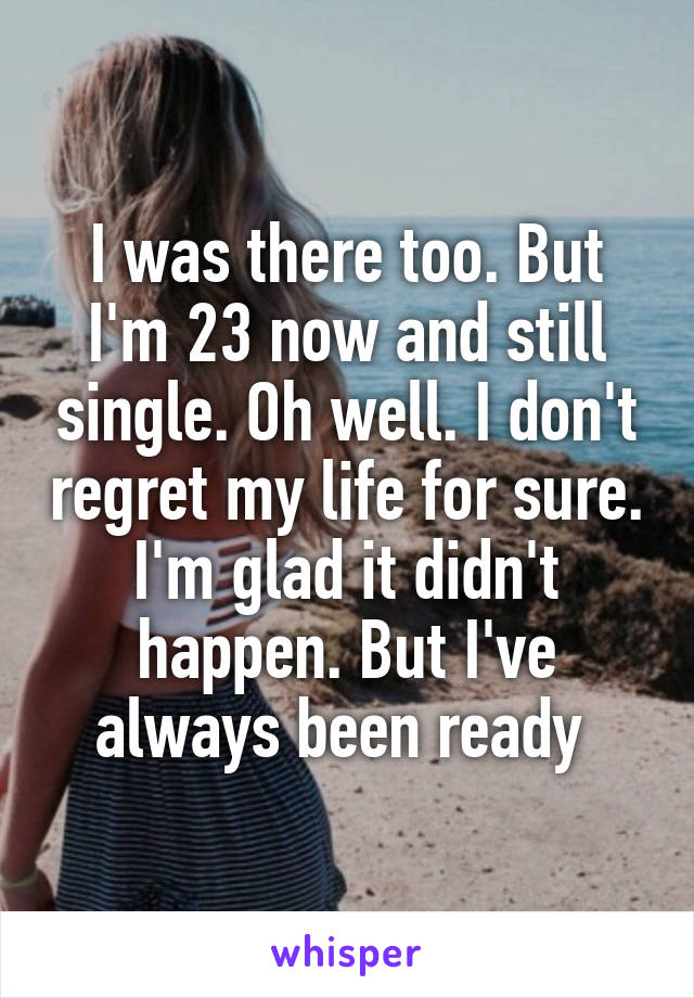 I was there too. But I'm 23 now and still single. Oh well. I don't regret my life for sure. I'm glad it didn't happen. But I've always been ready 