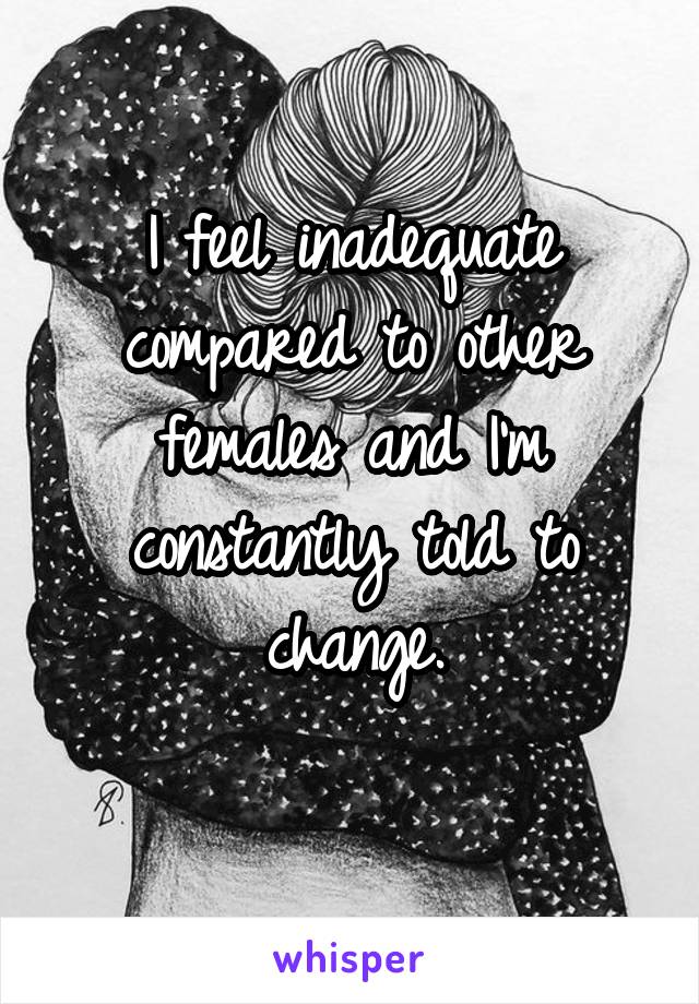 I feel inadequate compared to other females and I'm constantly told to change.
