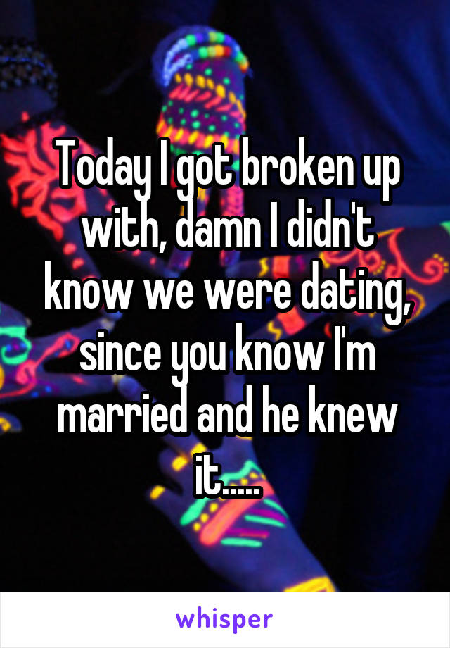 Today I got broken up with, damn I didn't know we were dating, since you know I'm married and he knew it.....