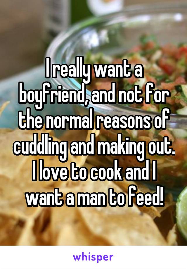 I really want a boyfriend, and not for the normal reasons of cuddling and making out. I love to cook and I want a man to feed!