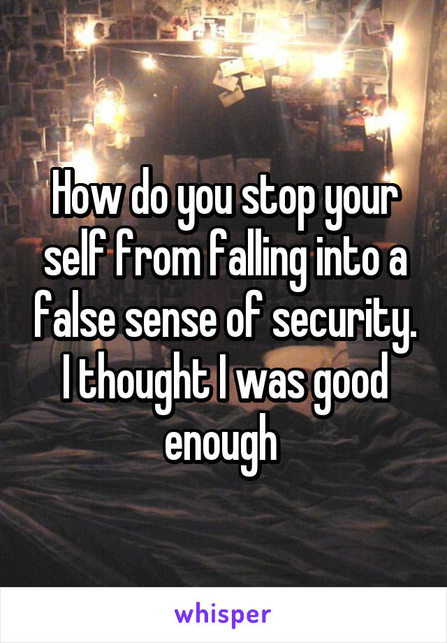 How do you stop your self from falling into a false sense of security. I thought I was good enough 