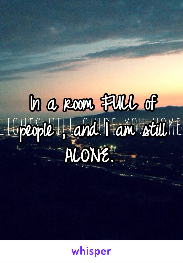 In a room FULL of people , and I am still ALONE. 