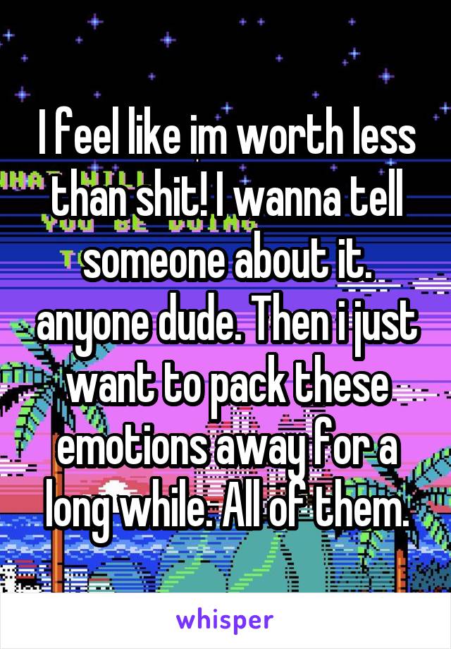 I feel like im worth less than shit! I wanna tell someone about it. anyone dude. Then i just want to pack these emotions away for a long while. All of them.