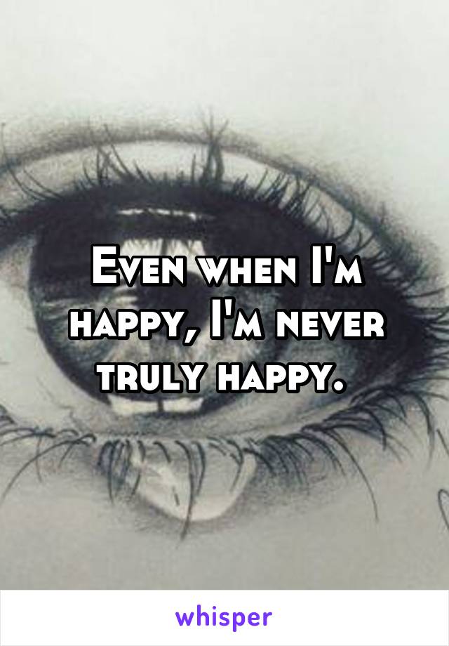 Even when I'm happy, I'm never truly happy. 