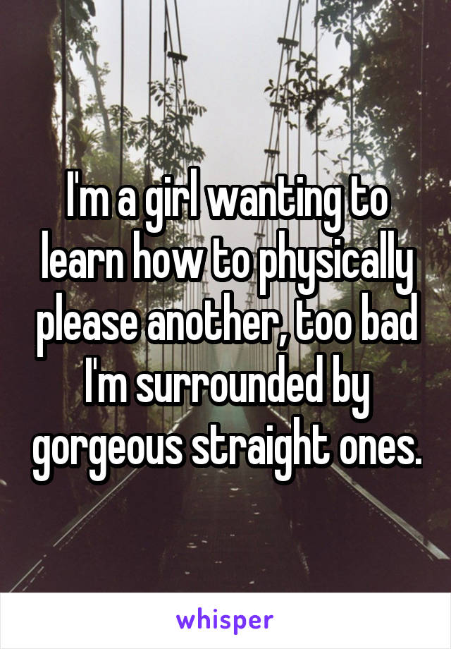 I'm a girl wanting to learn how to physically please another, too bad I'm surrounded by gorgeous straight ones.