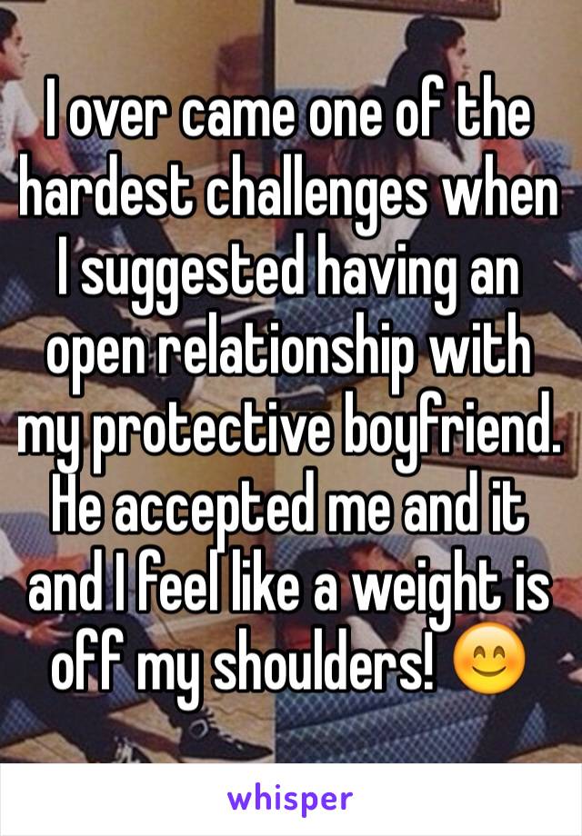 I over came one of the hardest challenges when I suggested having an open relationship with my protective boyfriend. He accepted me and it and I feel like a weight is off my shoulders! 😊