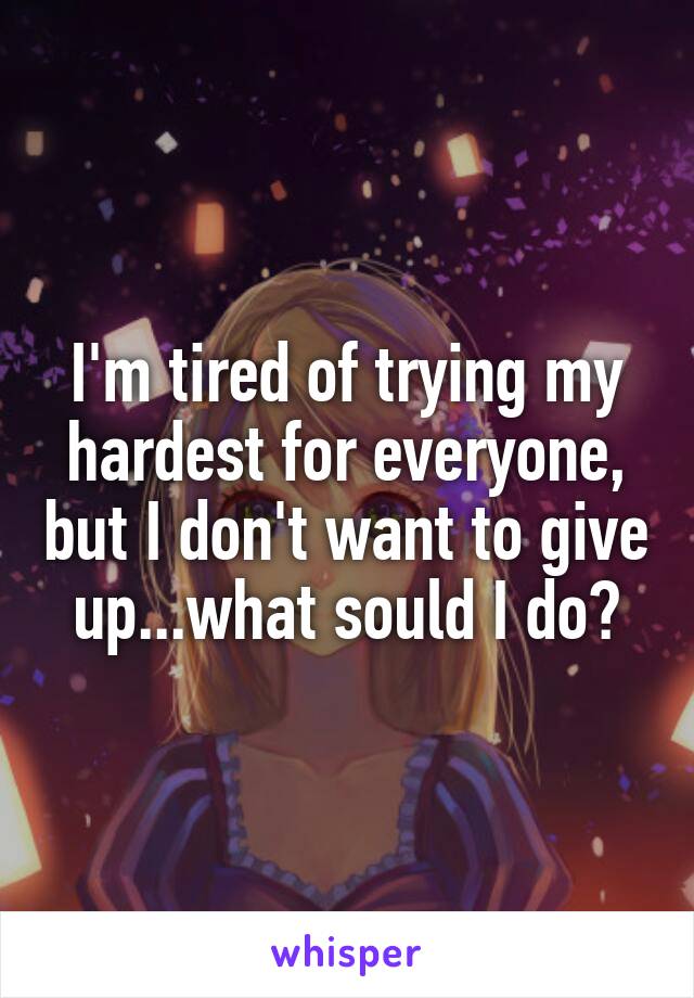 I'm tired of trying my hardest for everyone, but I don't want to give up...what sould I do?