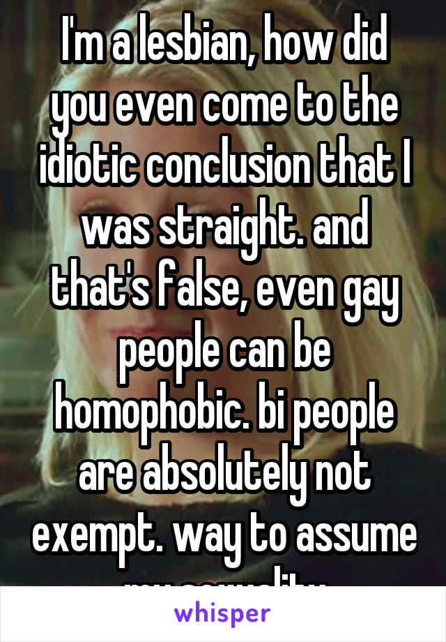 I'm a lesbian, how did you even come to the idiotic conclusion that I was straight. and that's false, even gay people can be homophobic. bi people are absolutely not exempt. way to assume my sexuality