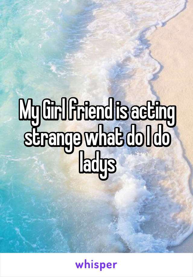 My Girl friend is acting strange what do I do ladys