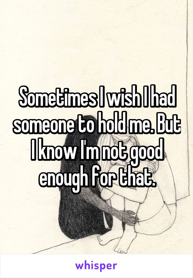 Sometimes I wish I had someone to hold me. But I know I'm not good enough for that.