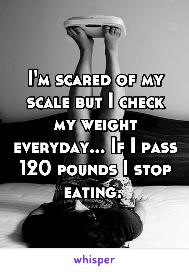 I'm scared of my scale but I check my weight everyday... If I pass 120 pounds I stop eating. 