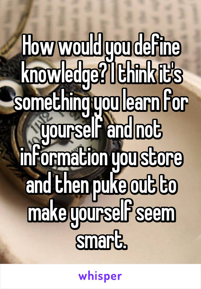 How would you define knowledge? I think it's something you learn for yourself and not information you store and then puke out to make yourself seem smart.