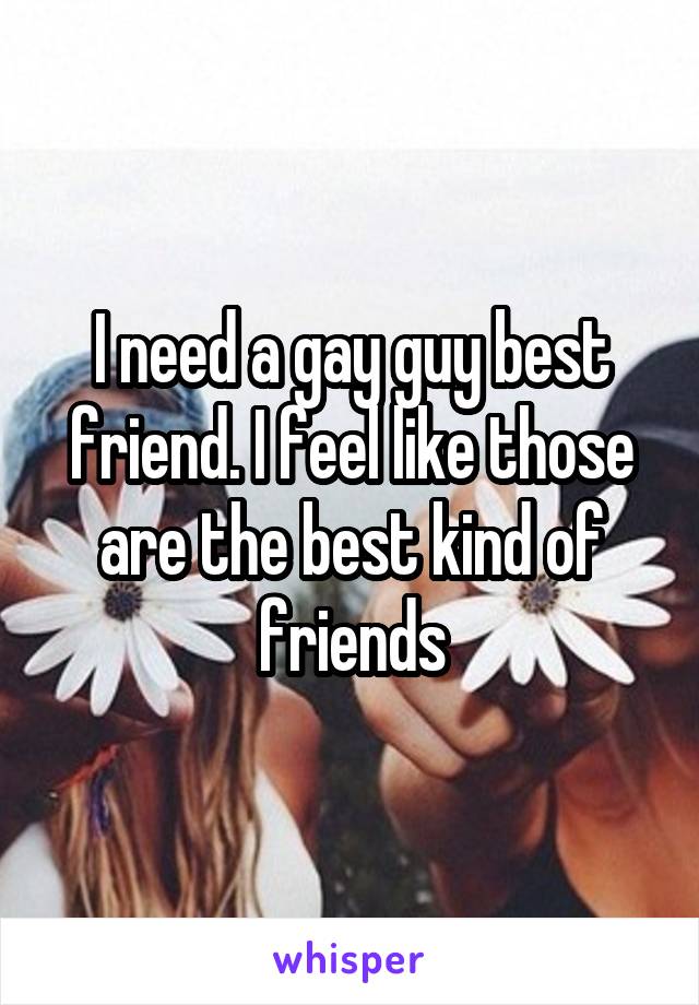 I need a gay guy best friend. I feel like those are the best kind of friends