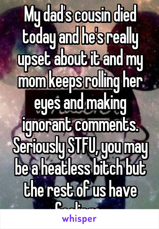 My dad's cousin died today and he's really upset about it and my mom keeps rolling her eyes and making ignorant comments. Seriously STFU, you may be a heatless bitch but the rest of us have feelings..