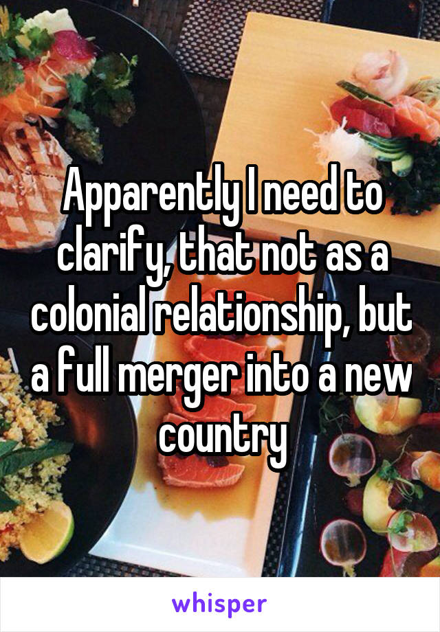 Apparently I need to clarify, that not as a colonial relationship, but a full merger into a new country