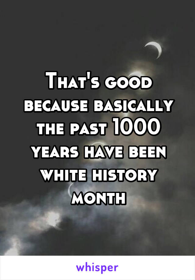 That's good because basically the past 1000 years have been white history month