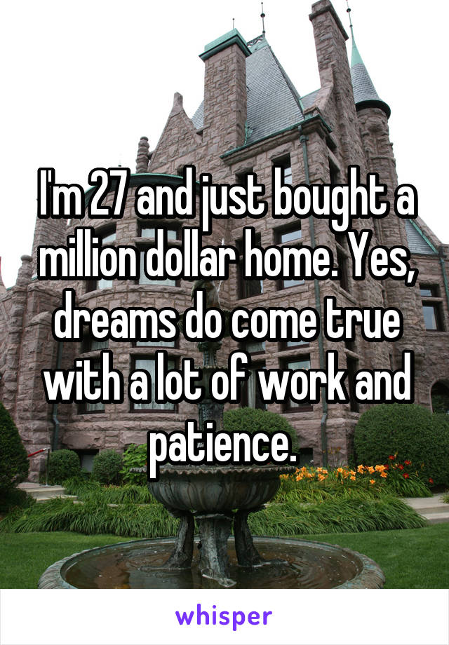 I'm 27 and just bought a million dollar home. Yes, dreams do come true with a lot of work and patience. 