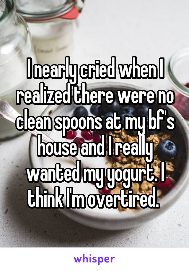 I nearly cried when I realized there were no clean spoons at my bf's house and I really wanted my yogurt. I think I'm overtired. 