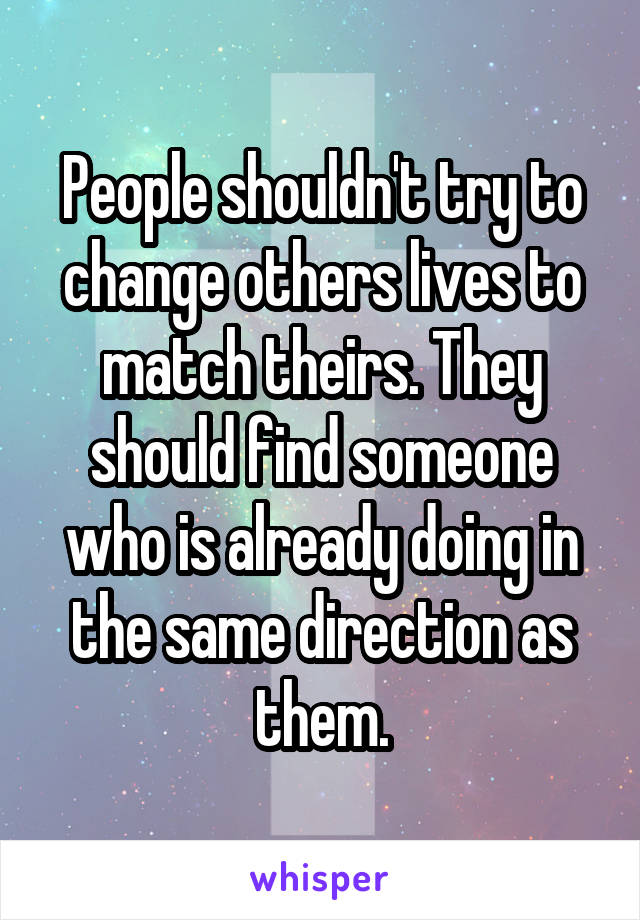 People shouldn't try to change others lives to match theirs. They should find someone who is already doing in the same direction as them.