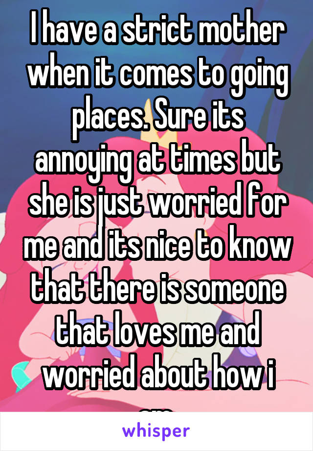 I have a strict mother when it comes to going places. Sure its annoying at times but she is just worried for me and its nice to know that there is someone that loves me and worried about how i am.