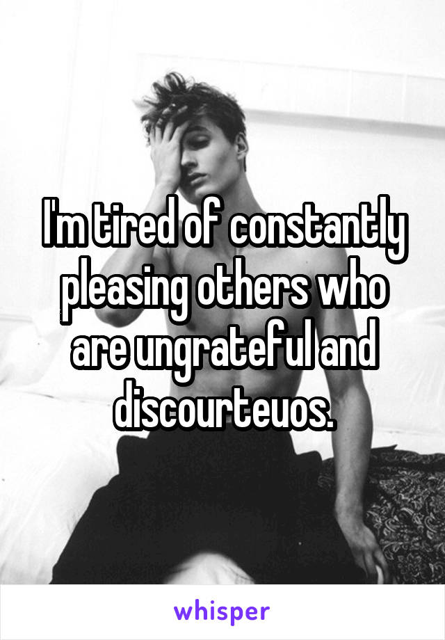 I'm tired of constantly pleasing others who are ungrateful and discourteuos.