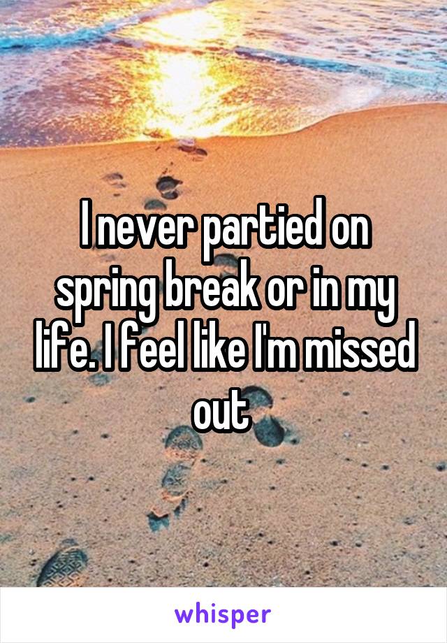 I never partied on spring break or in my life. I feel like I'm missed out 