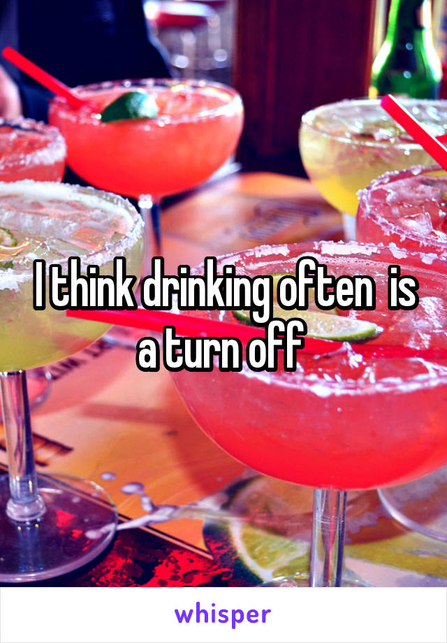 I think drinking often  is a turn off 