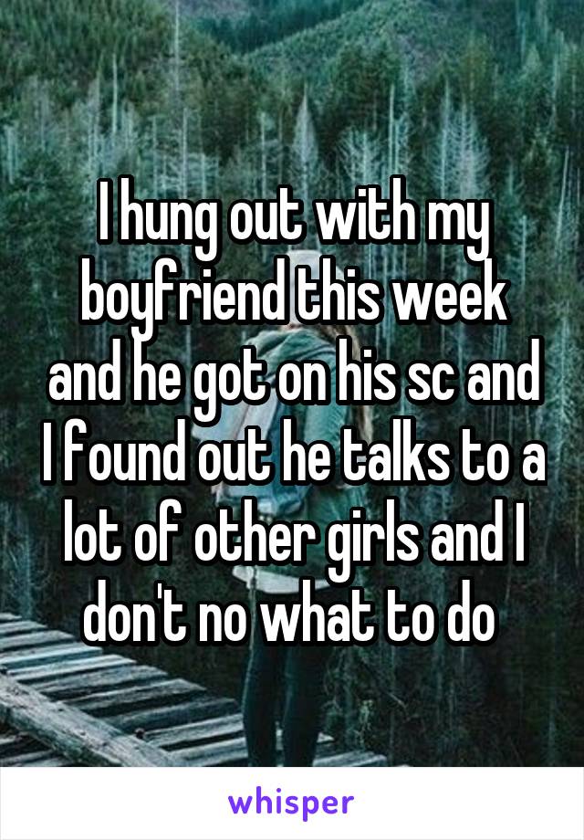 I hung out with my boyfriend this week and he got on his sc and I found out he talks to a lot of other girls and I don't no what to do 